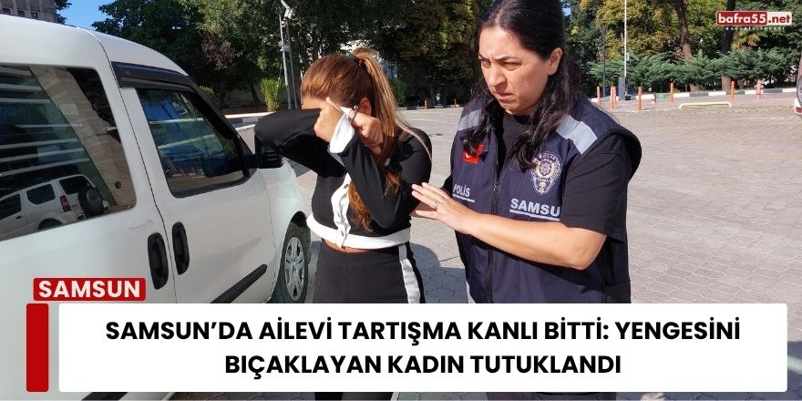 Samsun’da Ailevi Tartışma Kanlı Bitti: Yengesini Bıçaklayan Kadın Tutuklandı