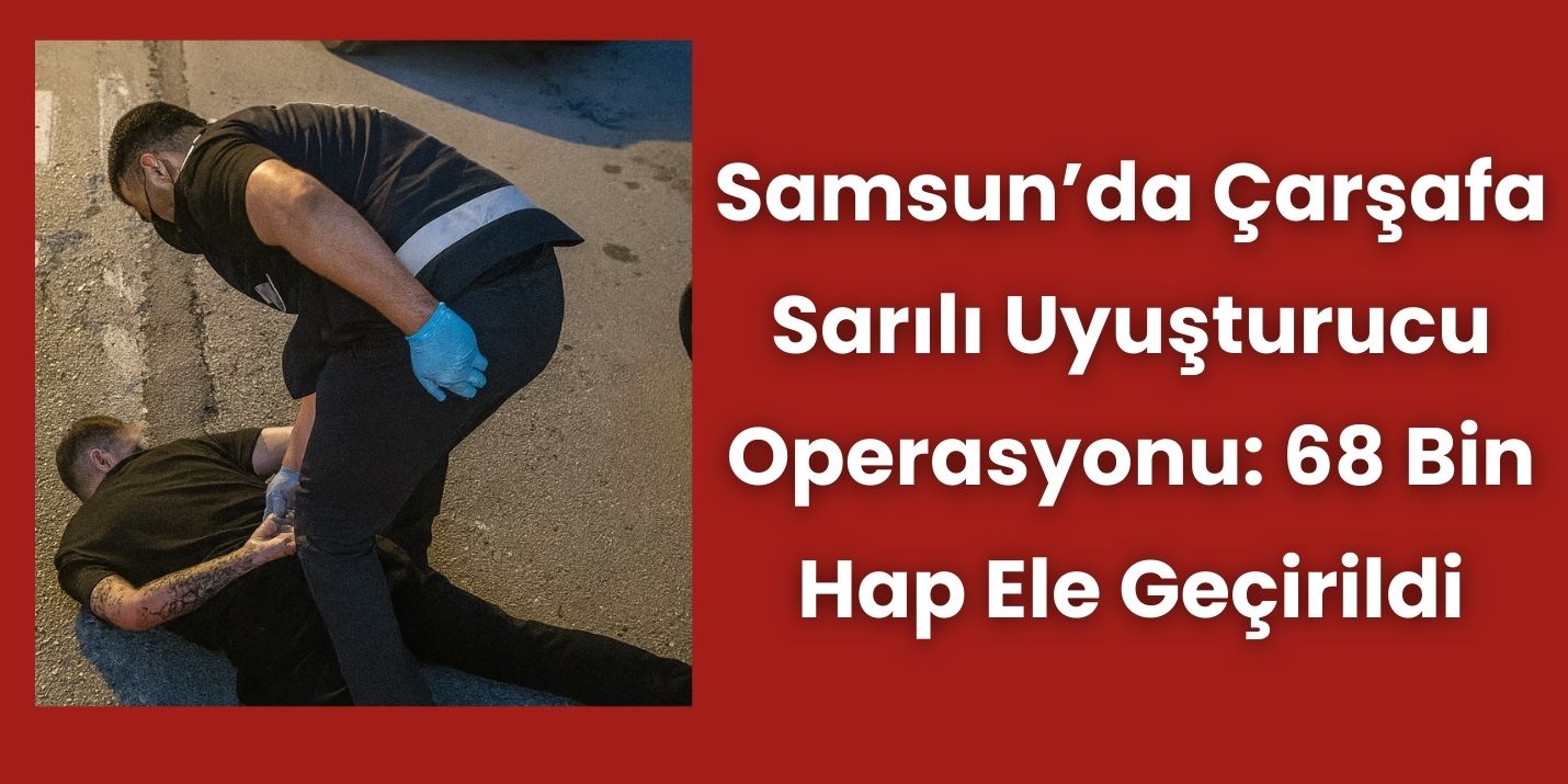 Samsun’da Çarşafa Sarılı Uyuşturucu Operasyonu: 68 Bin Hap Ele Geçirildi