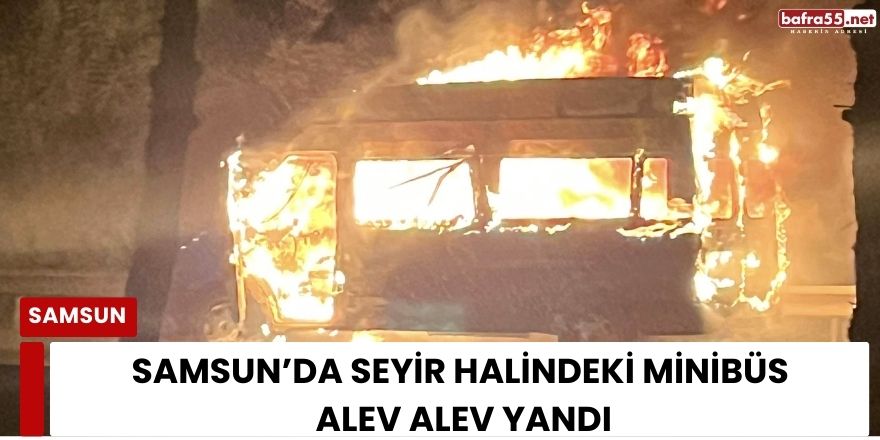 Samsun’da seyir halindeki minibüs alev alev yandı