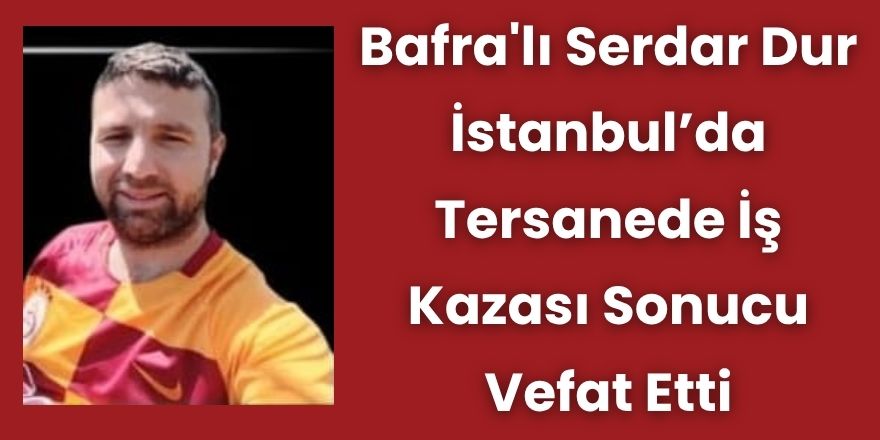 Bafra'lı Serdar Dur İstanbul'da Tersanede İş Kazası Sonucu Vefat Etti