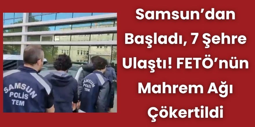 Samsun’dan Başladı, 7 Şehre Ulaştı! FETÖ’nün Mahrem Ağı Çökertildi