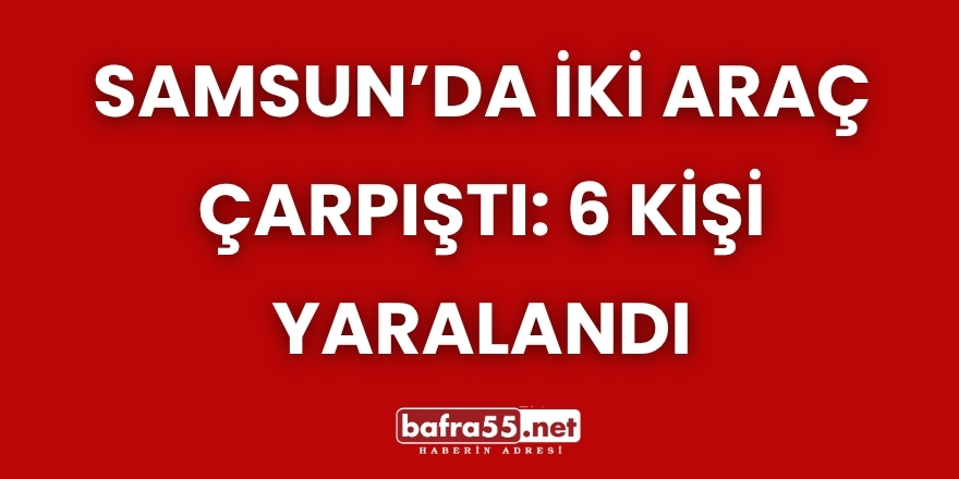 Samsun’da İki Araç Çarpıştı: 6 Kişi Yaralandı