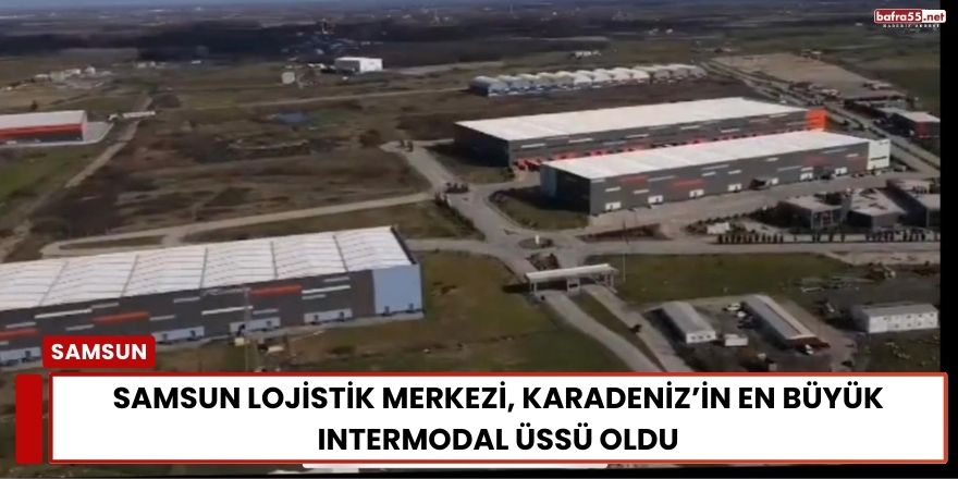 Samsun Lojistik Merkezi, Karadeniz’in En Büyük Intermodal Üssü Oldu