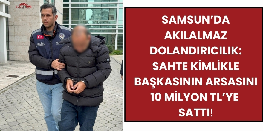 Samsun’da Akılalmaz Dolandırıcılık: Sahte Kimlikle Başkasının Arsasını 10 Milyon TL’ye Sattı