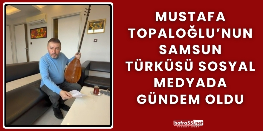 Mustafa Topaloğlu’nun Samsun Türküsü Sosyal Medyada Gündem Oldu
