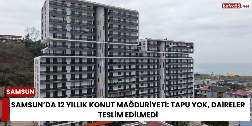 Samsun’da 12 Yıllık Konut Mağduriyeti: Tapu Yok, Daireler Teslim Edilmedi