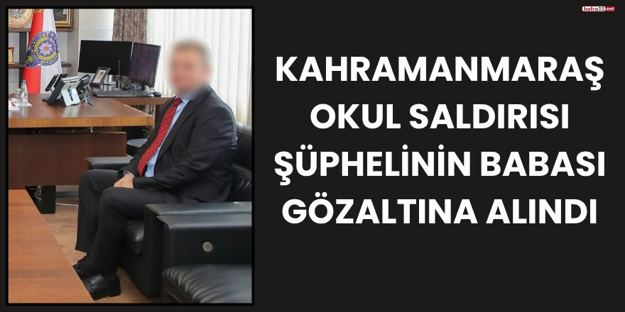 Kahramanmaraş okul saldırısı şüphelinin babası gözaltına alındı