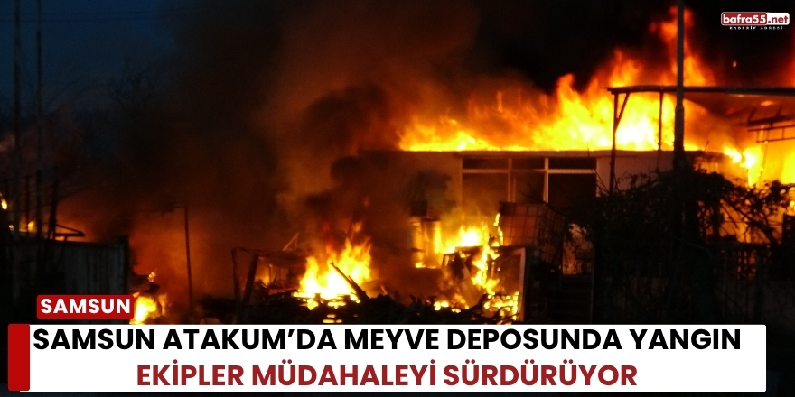 Samsun Atakum’da Meyve Deposunda Yangın Ekipler Müdahaleyi Sürdürüyor