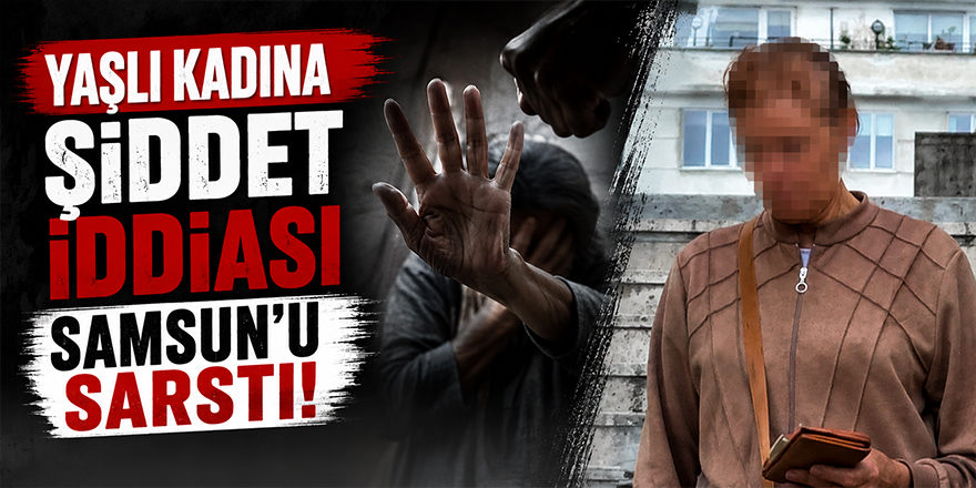 Yaşlı Kadına Şiddet İddiası Samsun’u Sarstı