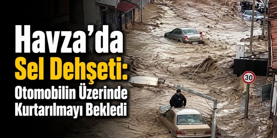 Havza’da Sel Dehşeti: Otomobilin Üzerinde Kurtarılmayı Bekledi