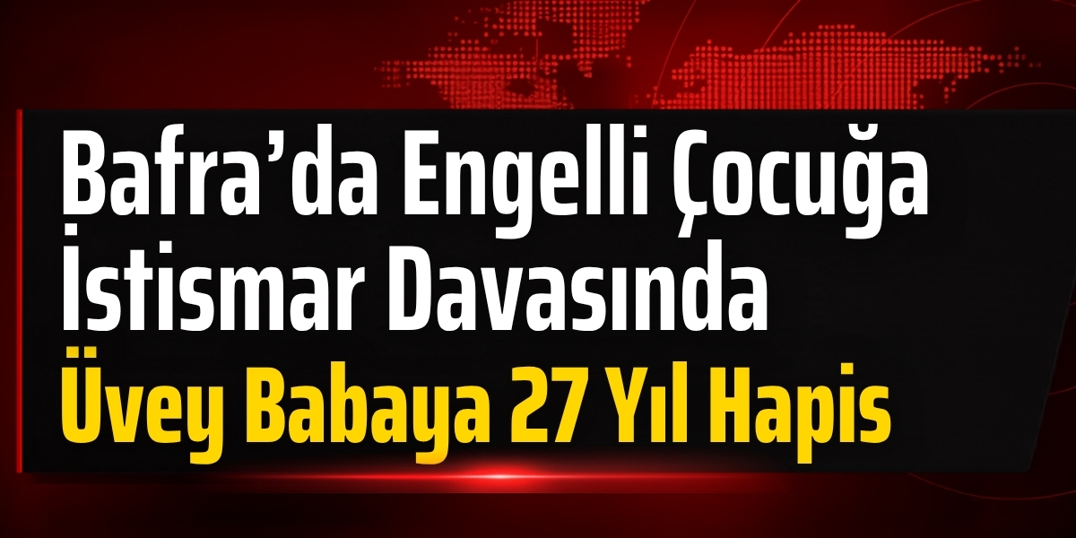 Bafra’da Engelli Çocuğa İstismar Davasında Üvey Babaya 27 Yıl Hapis