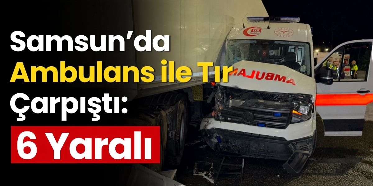 Samsun’da Ambulans ile Tır Çarpıştı: 6 Yaralı