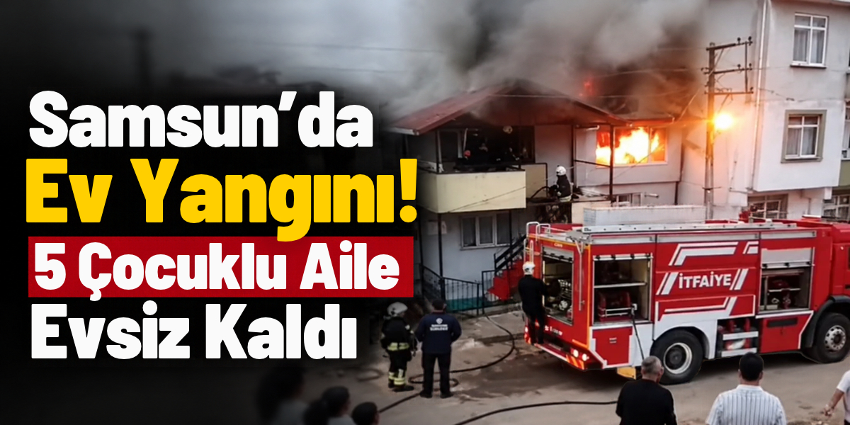 Samsun’da Ev Yangını! 5 Çocuklu Aile Evsiz Kaldı