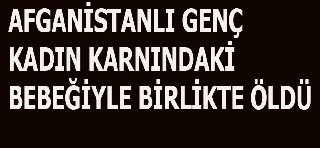 AFGANİSTANLI GENÇ KADIN KARNINDAKİ BEBEĞİYLE BİRLİKTE ÖLDÜ