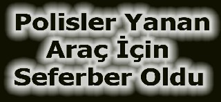 POLİSLER YANAN ARAÇ İÇİN SEFERLER OLDU