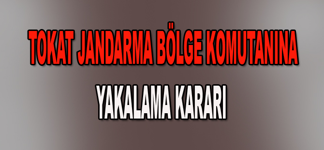 Tokat Bölge Komutanına yakalama kararı