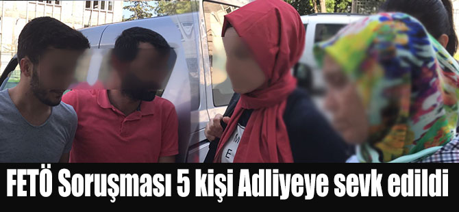 FETÖ Soruşması 5 kişi Adliyeye sevk edildi