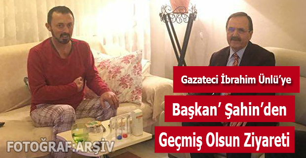 BAŞKAN ŞAHİN’DEN GAZETECİ İBRAHİM ÜNLÜ’YE GEÇMİŞ OLSUN