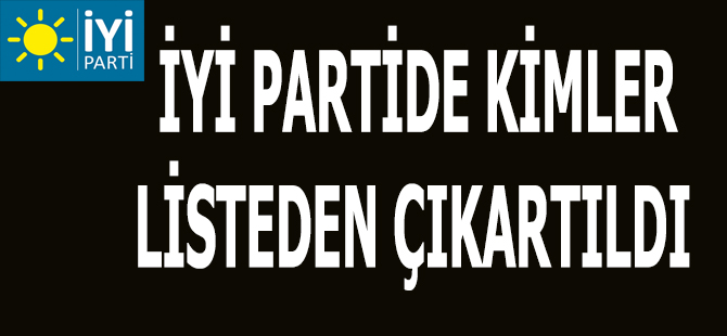 İYİ PARTİDE KİMLER  LİSTEDEN ÇIKARTILDI