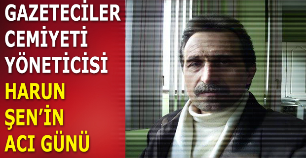 GAZETECİLER CEMİYETİ YÖNETİCİSİ HARUN  ŞEN’İN ACI GÜNÜ