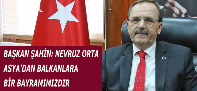 BAŞKAN ŞAHİN: NEVRUZ ORTA ASYA’DAN BALKANLARA BİR BAYRAMIMIZDIR