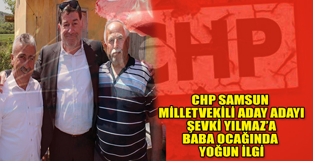 CHP SAMSUN MİLLETVEKİLİ ADAY ADAYI ŞEVKİ YILMAZ’A BABA OCAĞINDA YOĞUN İLGİ