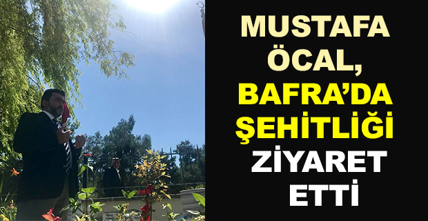 MUSTAFA ÖCAL, BAFRA’DA ŞEHİTLİĞİ ZİYARET ETTİ