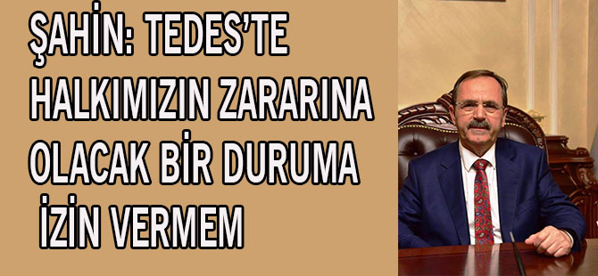 ŞAHİN: TEDES’TE HALKIMIZIN ZARARINA OLACAK BİR DURUMA İZİN VERMEM