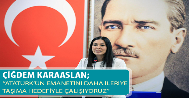 ÇİĞDEM KARAASLAN; ‘’ATATÜRK’ÜN EMANETİNİ DAHA İLERİYE  TAŞIMA HEDEFİYLE ÇALIŞIYORUZ’’