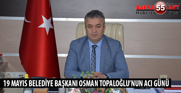 19 MAYIS BELEDİYE BAŞKANI OSMAN TOPALOĞLU’NUN ACI GÜNÜ