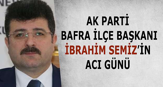 AK Parti Bafra İlçe Başkanı İbrahim Semiz’in acı günü