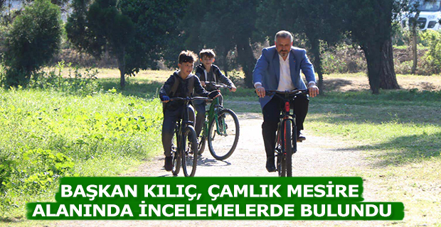 BAŞKAN KILIÇ, ÇAMLIK MESİRE ALANINDA İNCELEMELERDE BULUNDU