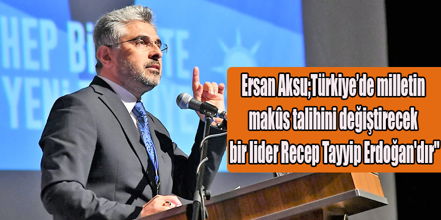 Ersan Aksu;Türkiye’de milletin makûs talihini değiştirecek bir lider Recep Tayyip Erdoğan'dır"