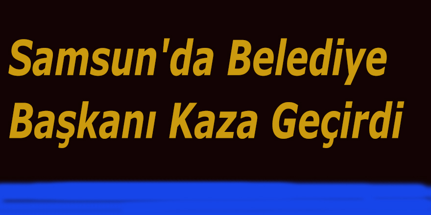 Samsun'da Belediye Başkanı Kaza Geçirdi