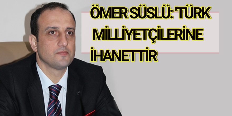 ÖMER SÜSLÜ: 'TÜRK MİLLİYETÇİLERİNE İHANETTİR