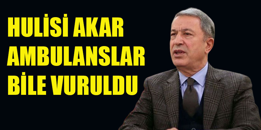 HULUSİ AKAR AMBULANSLAR BİLE VURULDU