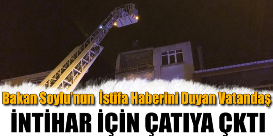 BAKAN SOYLUNUN İSTİFA HABERİNİ DUYAN VATANDAŞ İNTİHAR İÇİN ÇATIYA ÇIKTI