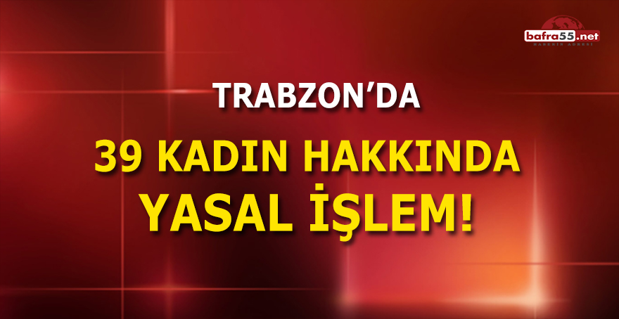 Trabzon'da 39 Kadın Hakkında Yasal İşlem!