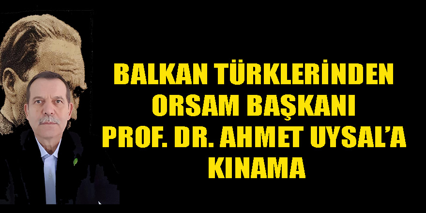 BALKAN TÜRKLERİNDEN ORSAM BAŞKANI PROF. DR. AHMET UYSAL’A KINAMA