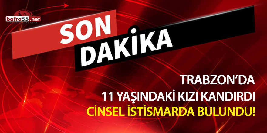 Trabzon'da 11 yaşındaki kızı kandırdı cinsel istismarda bulundu