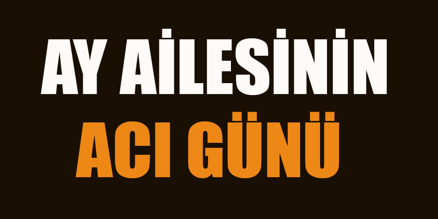 AY AİLESİNİN ACI GÜNÜ