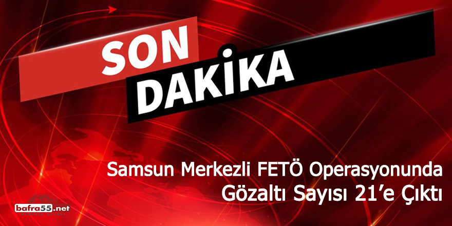 Samsun merkezli FETÖ operasyonunda gözaltı sayısı 21’e çıktı