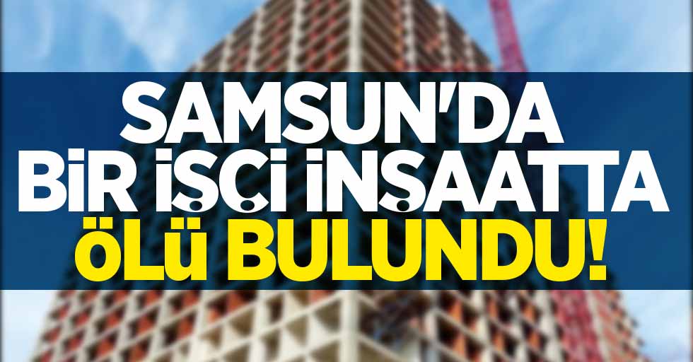 SAMSUN'DA İNŞAAT İŞÇİSİ ÖLÜ BULUNDU