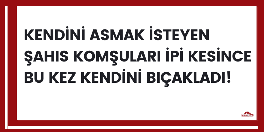 Kendini asmak isteyen şahıs komşuları ipi kesince bu kez kendini bıçakladı!