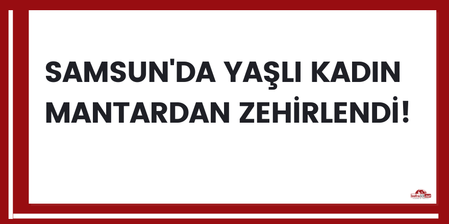 Samsun'da yaşlı kadın mantardan zehirlendi!