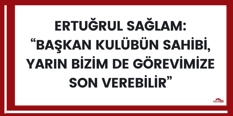 Ertuğrul Sağlam: “Başkan kulübün sahibi, yarın bizim de görevimize son verebilir”