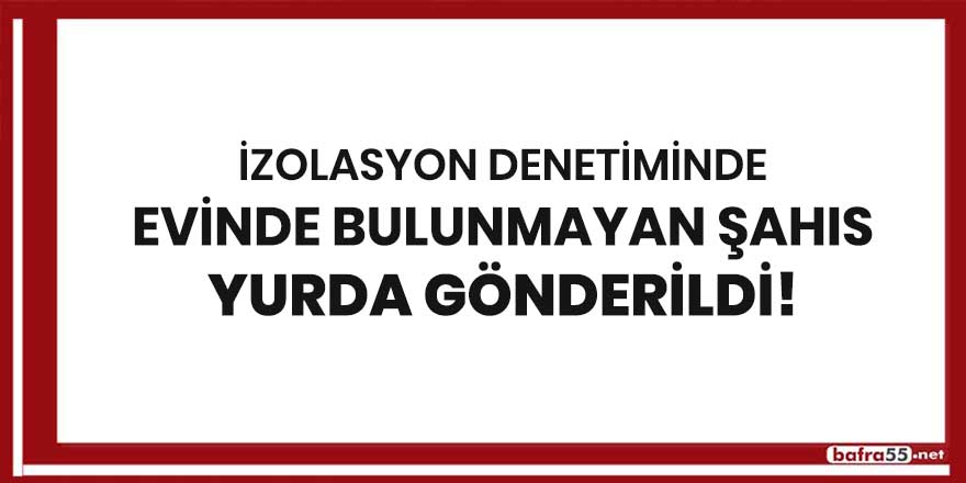 İzolasyon denetiminde evinde bulunmayan şahıs yurda gönderildi!