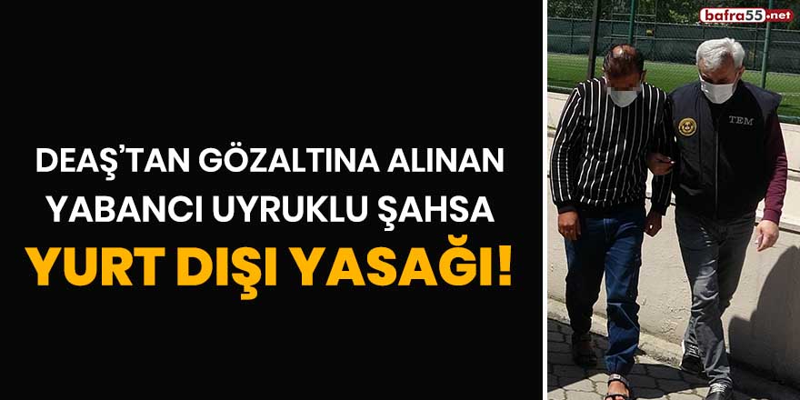 DEAŞ'tan gözaltına alınan yabancı uyruklu şahsa yurt dışı yasağı!