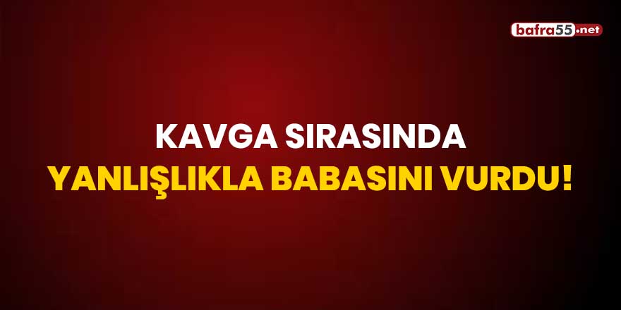 Kavga sırasında yanlışlıkla babasını vurdu!