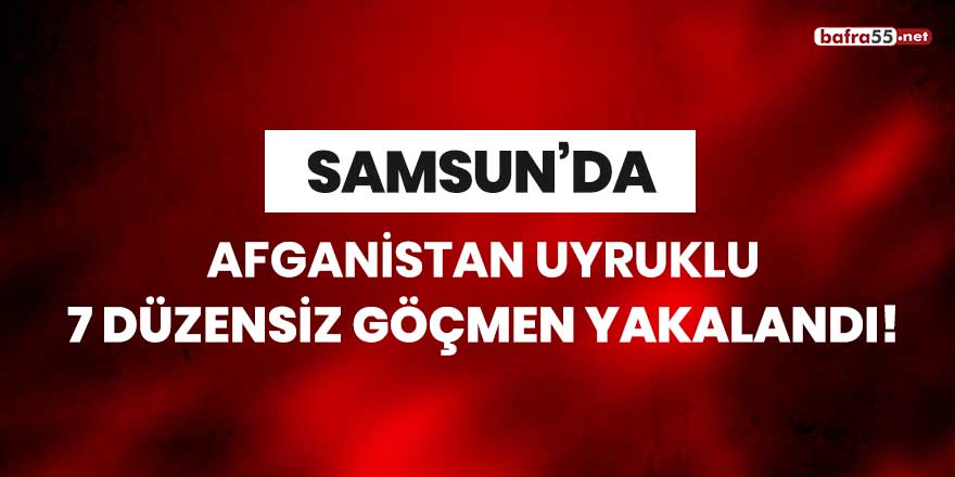 Samsun'da Afganistan uyruklu 7 düzensiz göçmen yakalandı